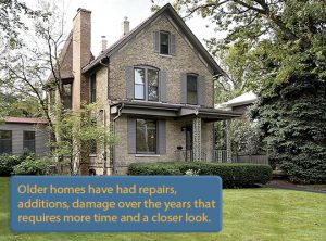 Older homes have had repairs, additions, damage over the years that requires more time & a closer look.